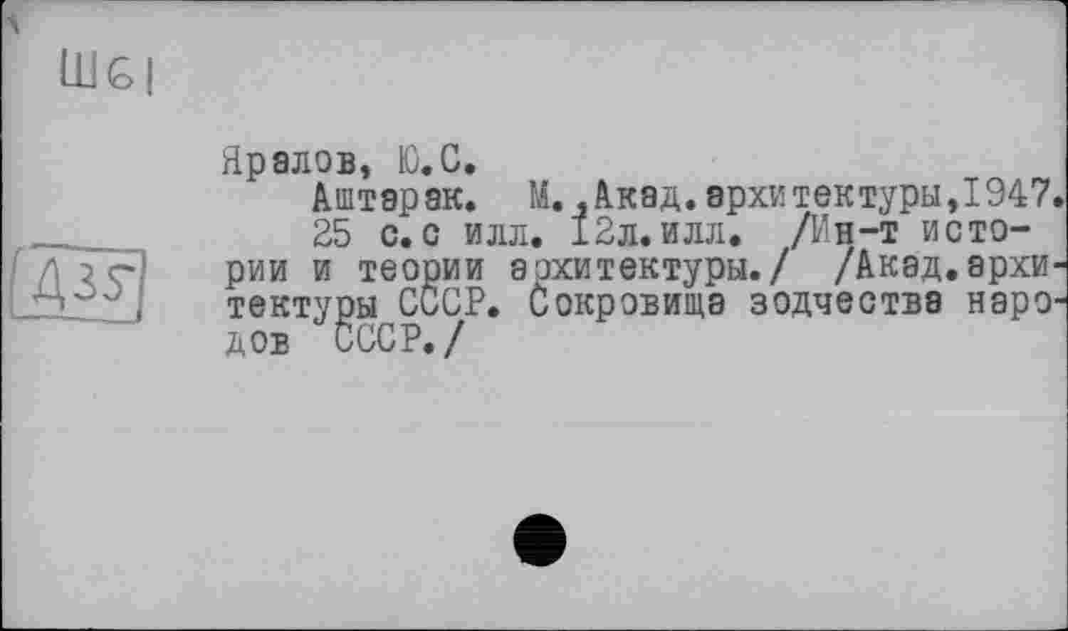 ﻿lug і
4 зу
Яралов, Ю.С.
Аштар ак. М.,Акад.архи тек туры,1947.
25 с.с илл. 12л. илл. /Ин-т истории и теории архитектуры./ /Акад.архитектуры СССР. Сокровища зодчества народов СССР./